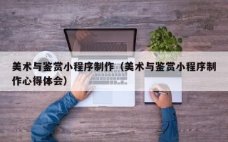 山南美术与鉴赏小程序制作（美术与鉴赏小程序制作心得体会）